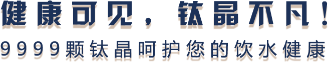 健康可见，钛晶不凡！9999颗钛晶呵护您的饮水健康